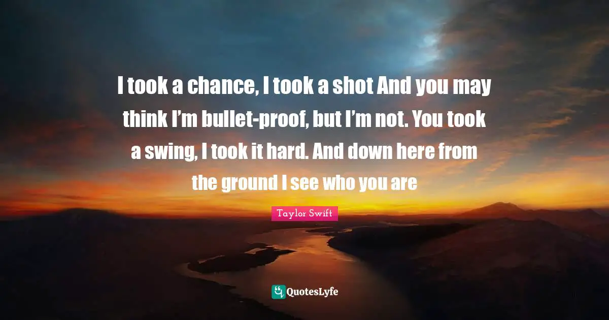 Taylor Swift Quotes: I took a chance, I took a shot And you may think I’m bullet-proof, but I’m not. You took a swing, I took it hard. And down here from the ground I see who you are