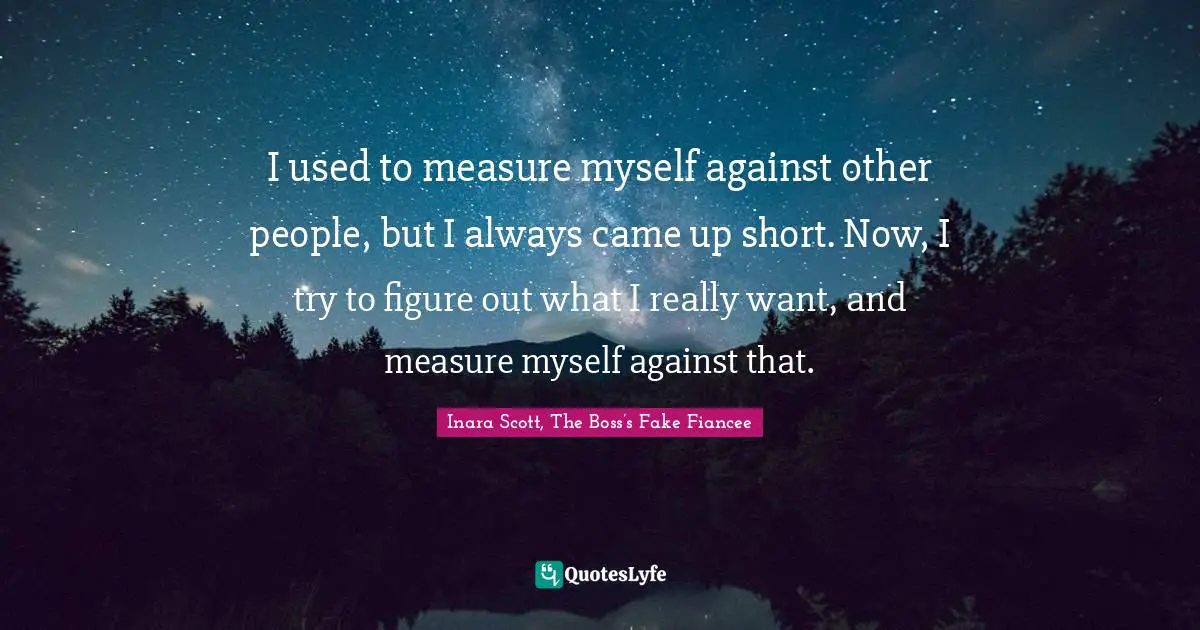 I used to measure myself against other people, but I always came up short. Now, I try to figure out what I really want, and measure myself against that.