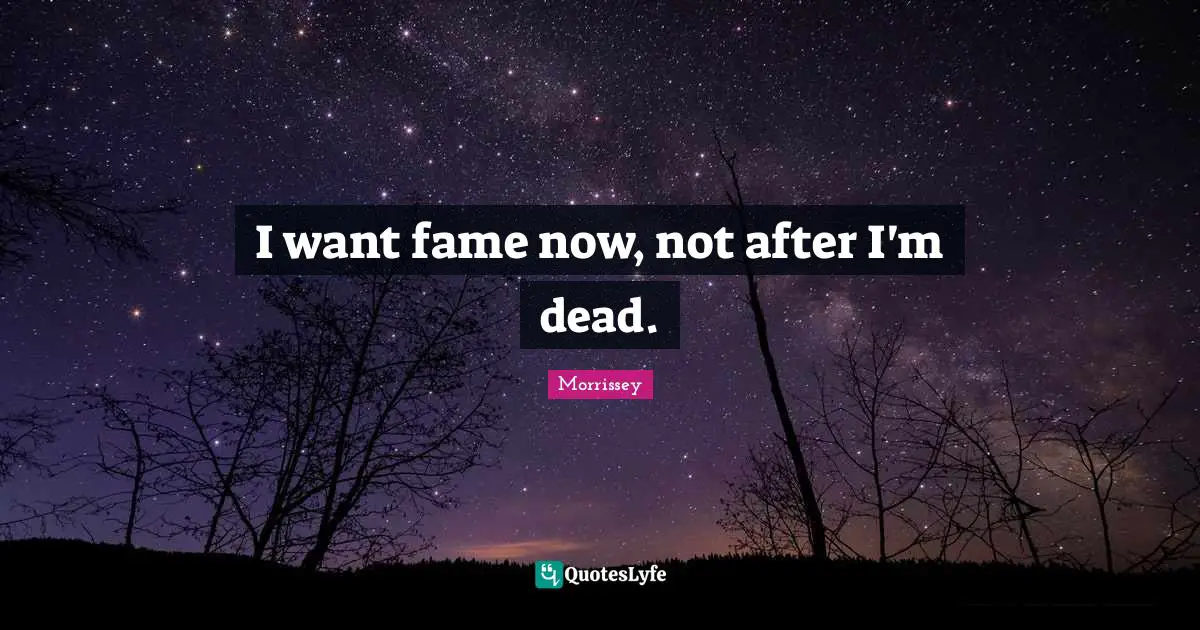 I want fame now, not after I'm dead.
