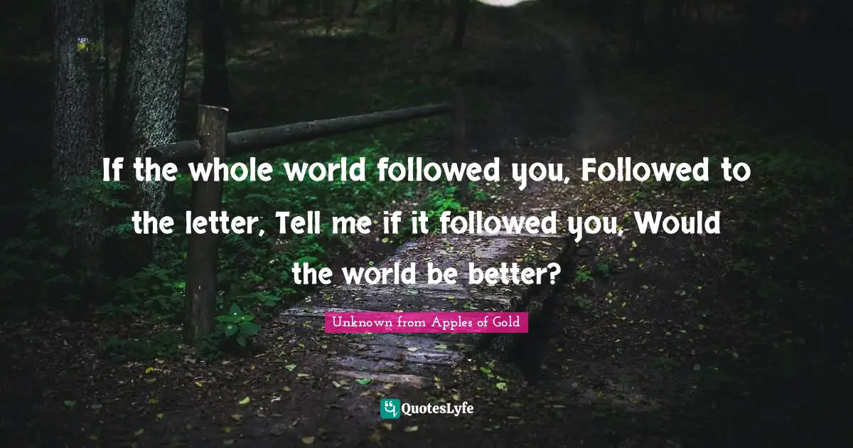 If the whole world followed you, Followed to the letter, Tell me if it followed you, Would the world be better?