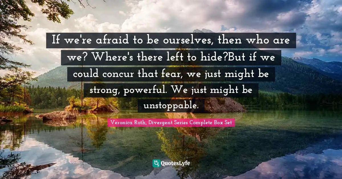 If we're afraid to be ourselves, then who are we? Where's there left to hide?But if we could concur that fear, we just might be strong, powerful. We just might be unstoppable.