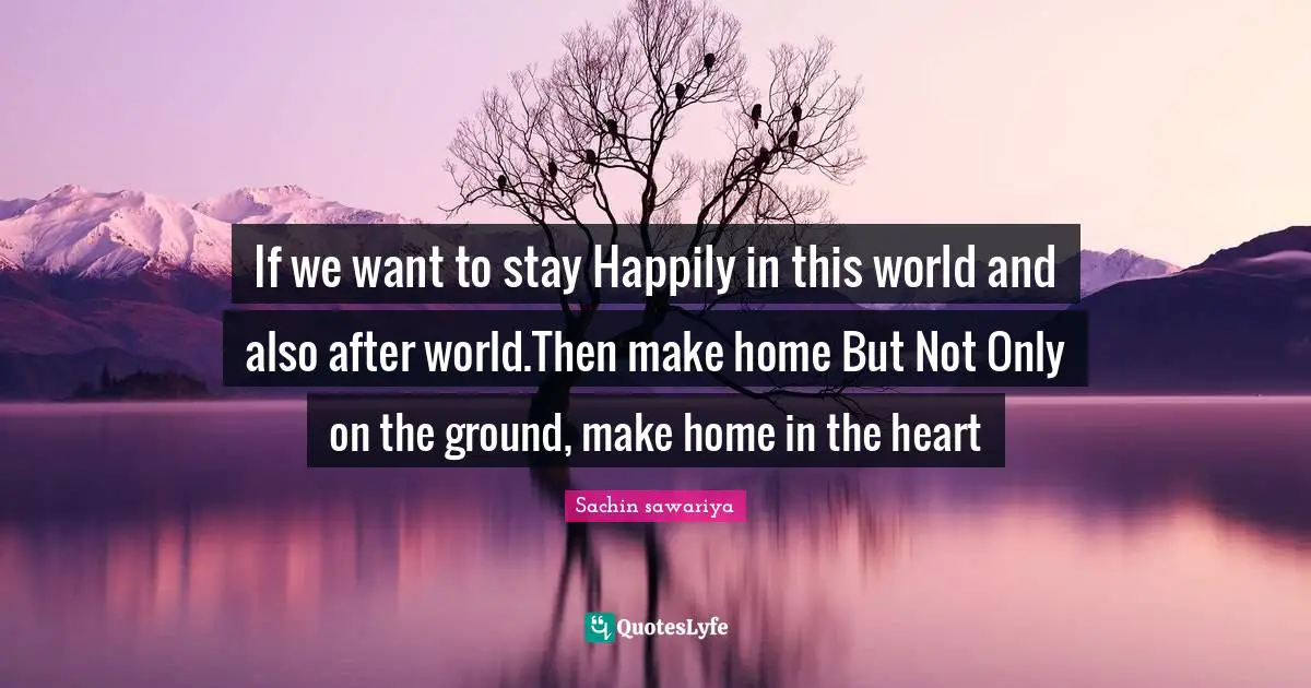 If we want to stay Happily in this world and also after world.Then make home But Not Only on the ground, make home in the heart