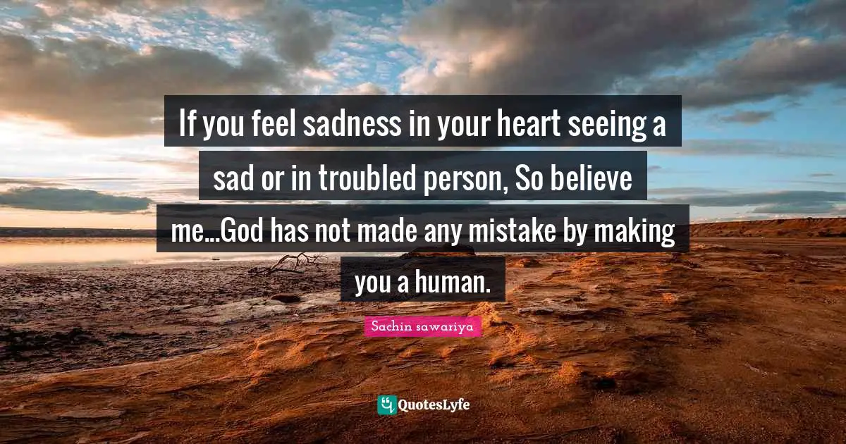 If you feel sadness in your heart seeing a sad or in troubled person, So believe me...God has not made any mistake by making you a human.