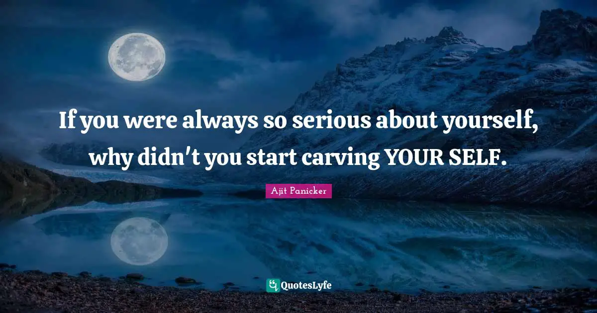 If you were always so serious about yourself, why didn't you start carving YOUR SELF.