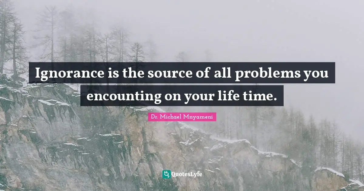 Ignorance is the source of all problems you encounting on your life time.