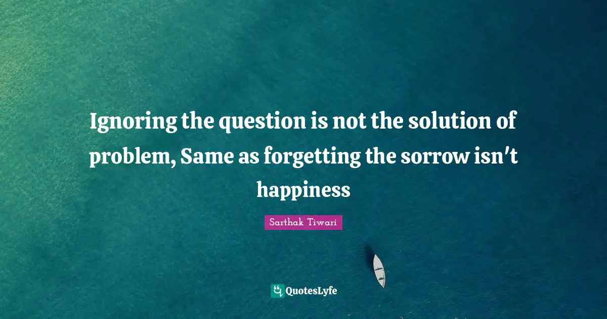 Ignoring the question is not the solution of problem, Same as forgetting the sorrow isn't happiness