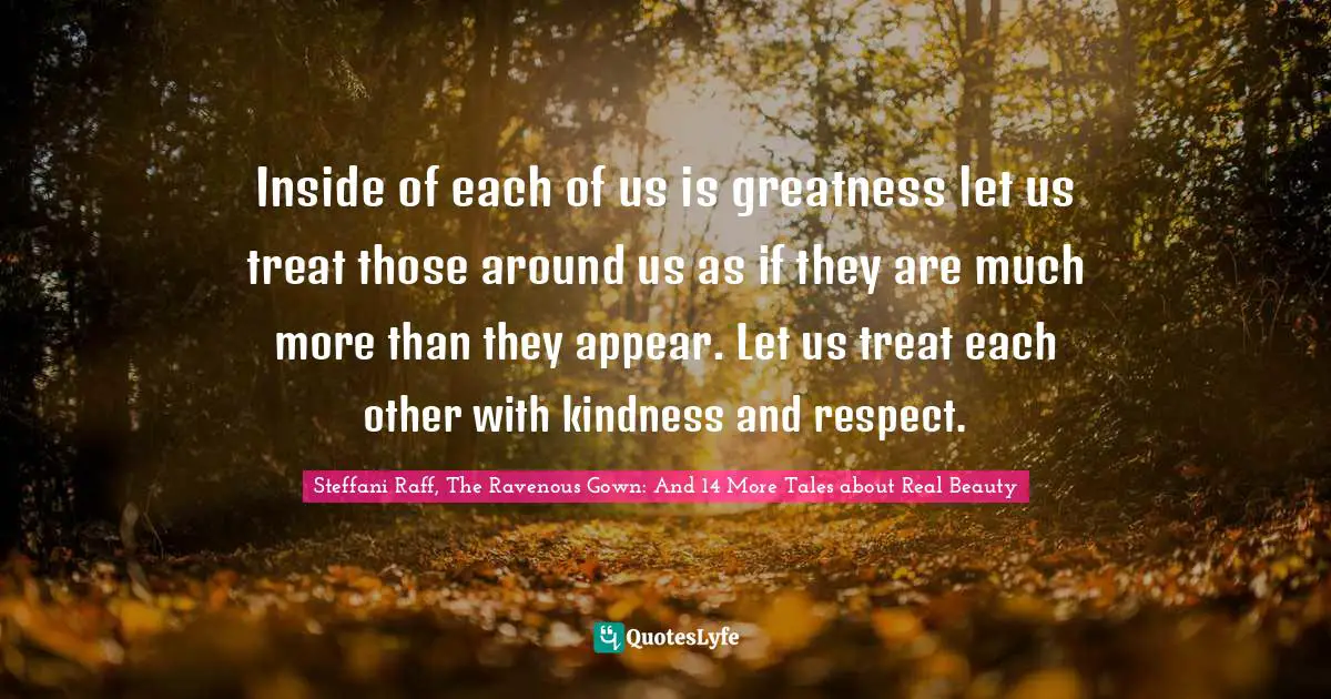 Inside of each of us is greatness let us treat those around us as if they are much more than they appear. Let us treat each other with kindness and respect.