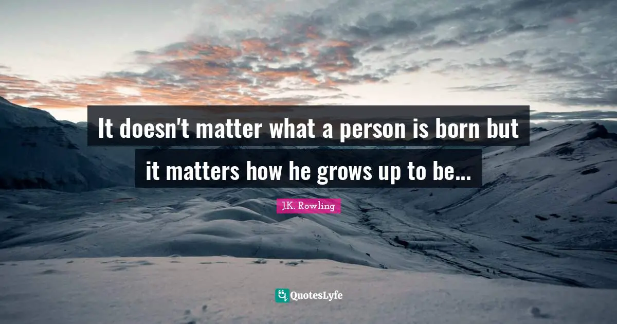 It doesn't matter what a person is born but it matters how he grows up to be...