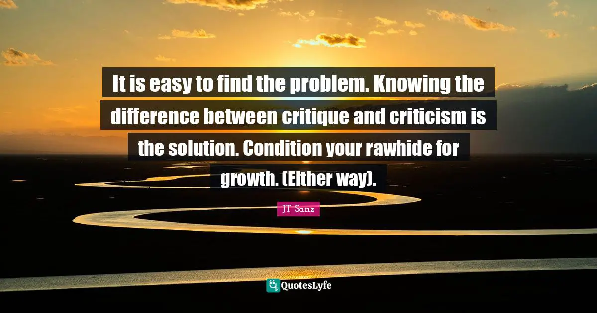 It is easy to find the problem. Knowing the difference between critique and criticism is the solution. Condition your rawhide for growth. (Either way).