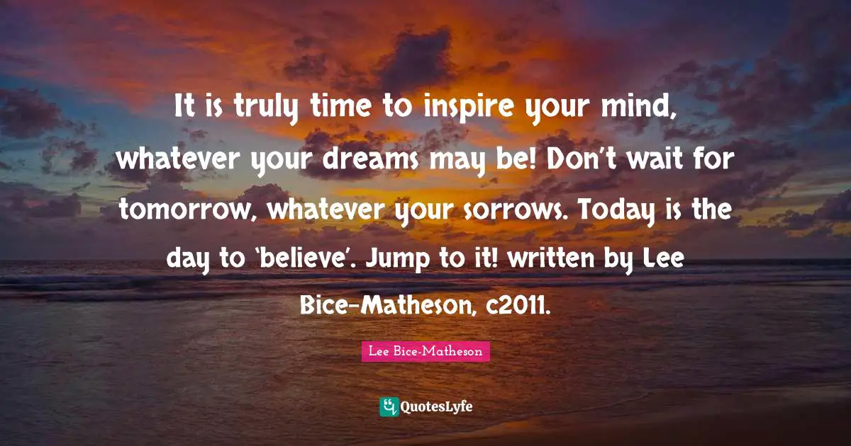 It is truly time to inspire your mind, whatever your dreams may be! Don’t wait for tomorrow, whatever your sorrows. Today is the day to ‘believe’. Jump to it! written by Lee Bice-Matheson, c2011.