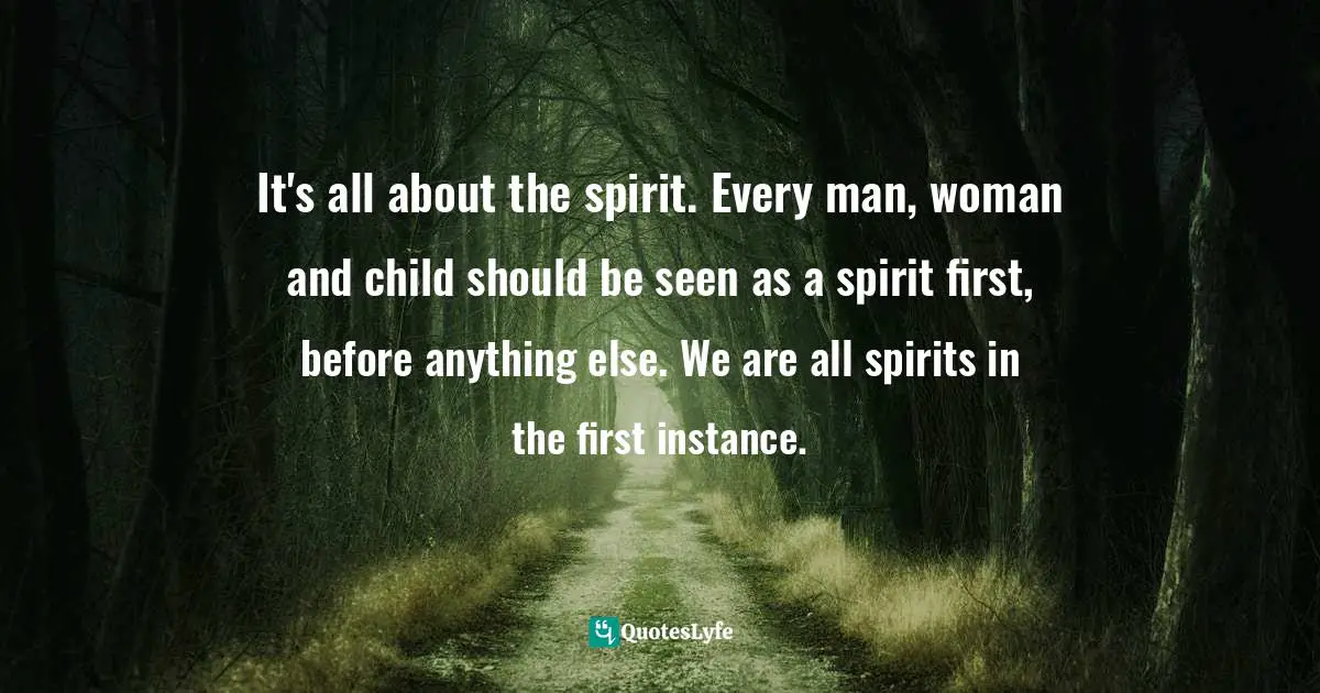 It's all about the spirit. Every man, woman and child should be seen as a spirit first, before anything else. We are all spirits in the first instance.