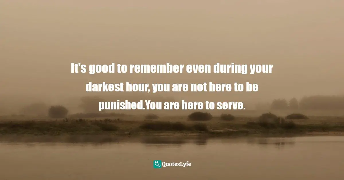 It's good to remember even during your darkest hour, you are not here to be punished.You are here to serve.