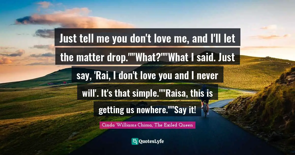 Just tell me you don't love me, and I'll let the matter drop.""What?""What I said. Just say, 'Rai, I don't love you and I never will'. It's that simple.""Raisa, this is getting us nowhere.""Say it!