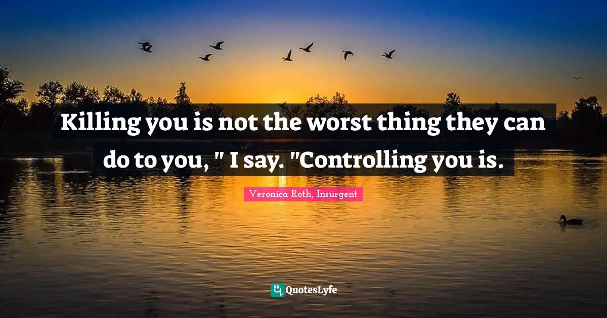 Killing you is not the worst thing they can do to you, " I say. "Controlling you is.