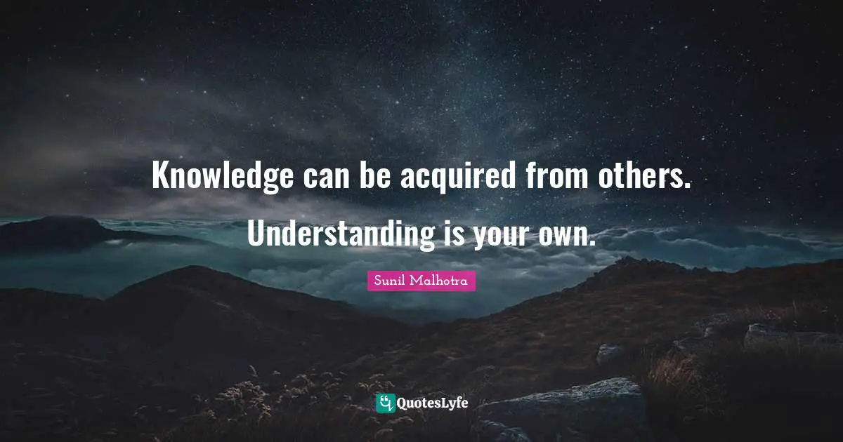 Knowledge can be acquired from others. Understanding is your own.