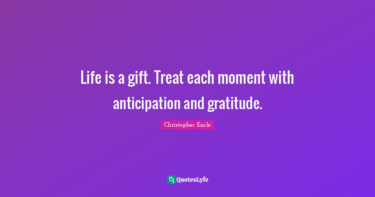 Life is a gift. Treat each moment with anticipation and gratitude.