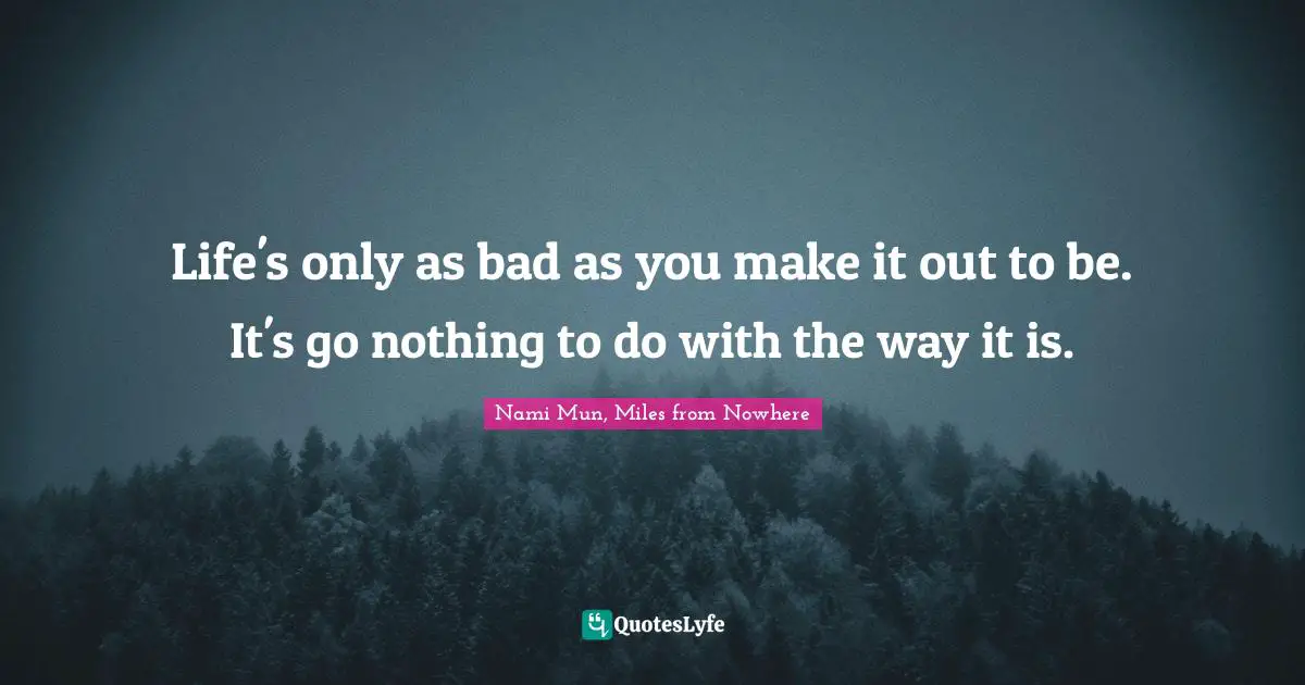 Life's only as bad as you make it out to be. It's go nothing to do with the way it is.