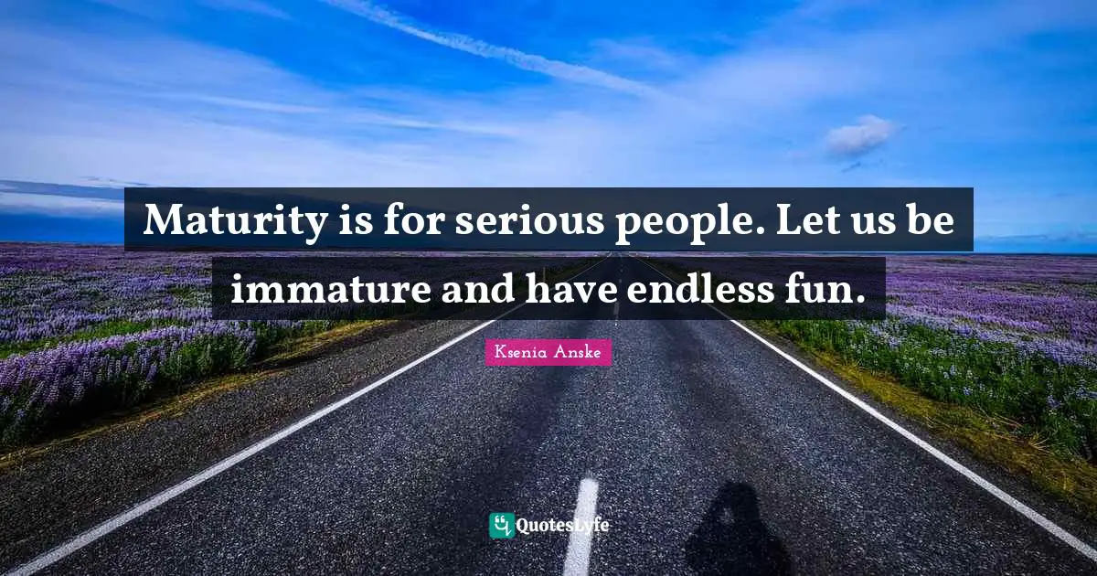 Maturity is for serious people. Let us be immature and have endless fun.