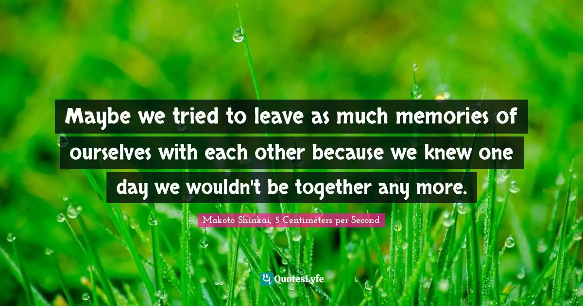 Maybe we tried to leave as much memories of ourselves with each other because we knew one day we wouldn't be together any more.