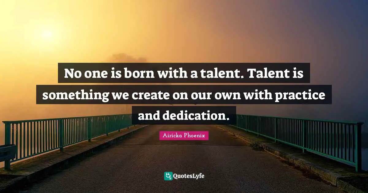 No one is born with a talent. Talent is something we create on our own with practice and dedication.