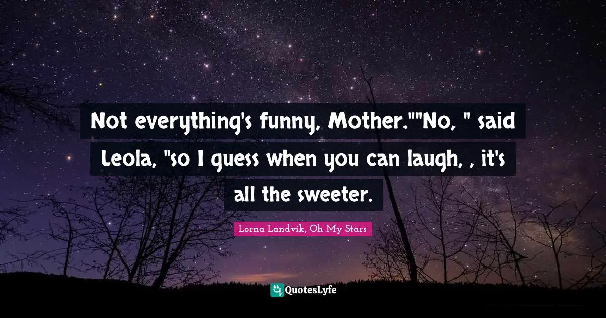Not everything's funny, Mother.""No, " said Leola, "so I guess when you can laugh, , it's all the sweeter.
