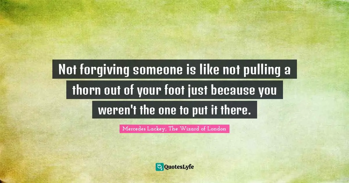 Not forgiving someone is like not pulling a thorn out of your foot just because you weren't the one to put it there.