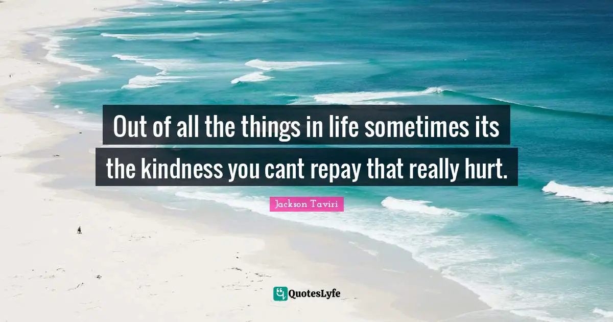 Out of all the things in life sometimes its the kindness you cant repay that really hurt.