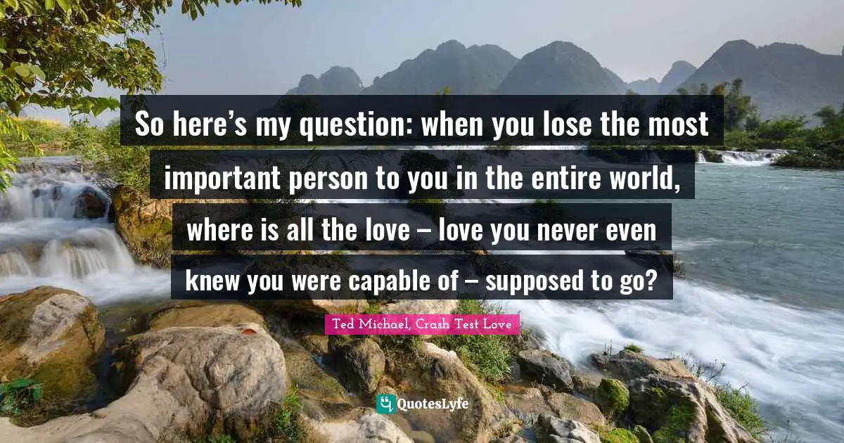 So here’s my question: when you lose the most important person to you in the entire world, where is all the love – love you never even knew you were capable of – supposed to go?