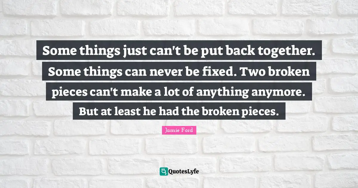 Some things just can't be put back together. Some things can never be fixed. Two broken pieces can't make a lot of anything anymore. But at least he had the broken pieces.