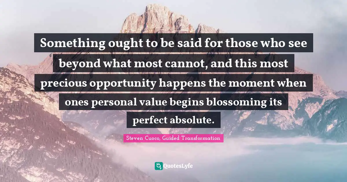 Something ought to be said for those who see beyond what most cannot, and this most precious opportunity happens the moment when ones personal value begins blossoming its perfect absolute.
