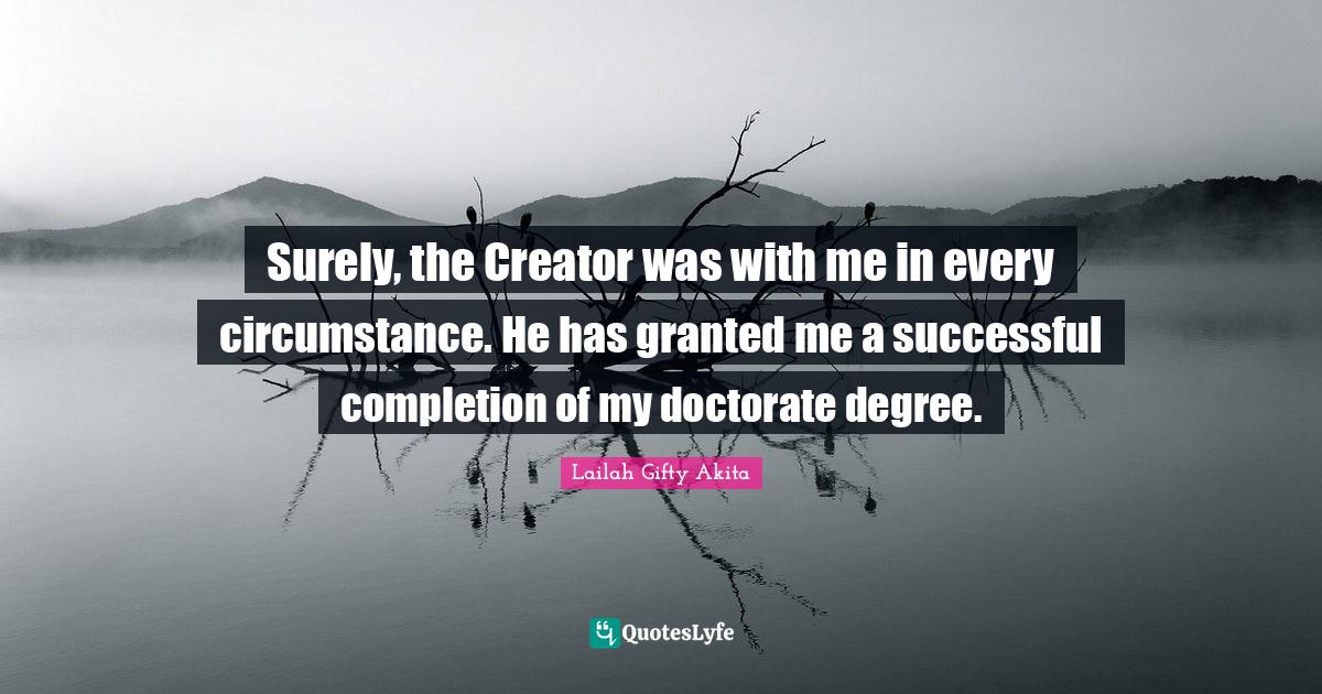 Surely, the Creator was with me in every circumstance. He has granted me a successful completion of my doctorate degree.