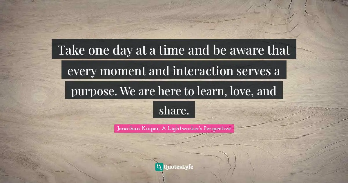 Take one day at a time and be aware that every moment and interaction serves a purpose. We are here to learn, love, and share.