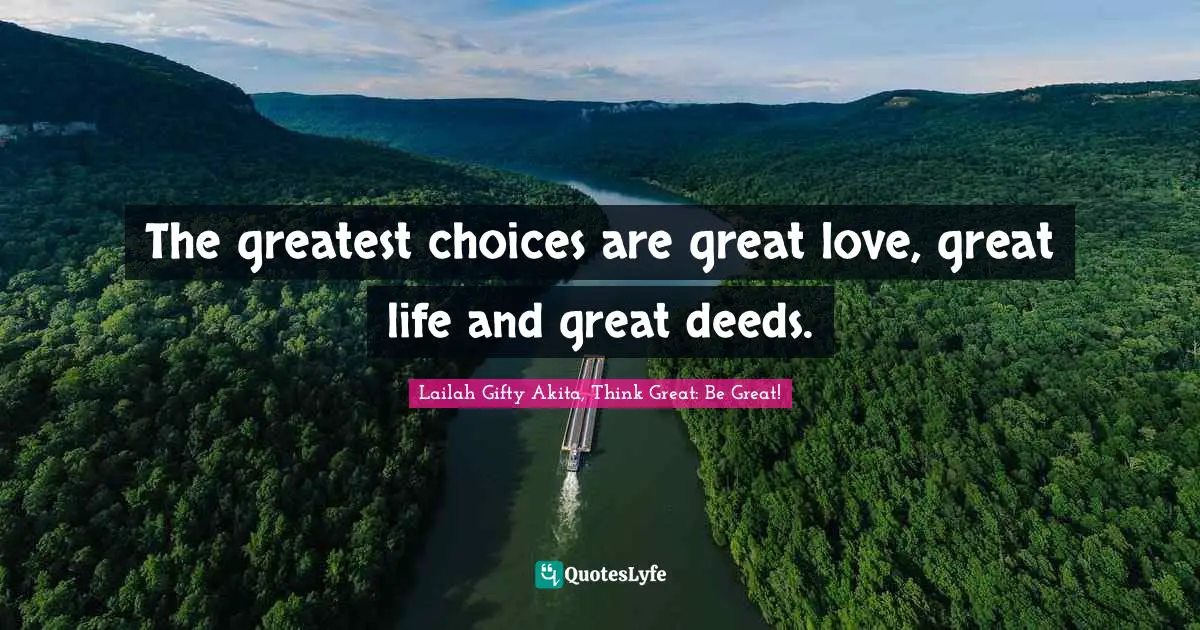 The greatest choices are great love, great life and great deeds.