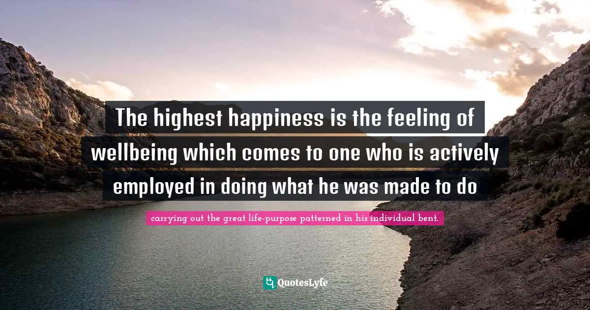 The highest happiness is the feeling of wellbeing which comes to one who is actively employed in doing what he was made to do