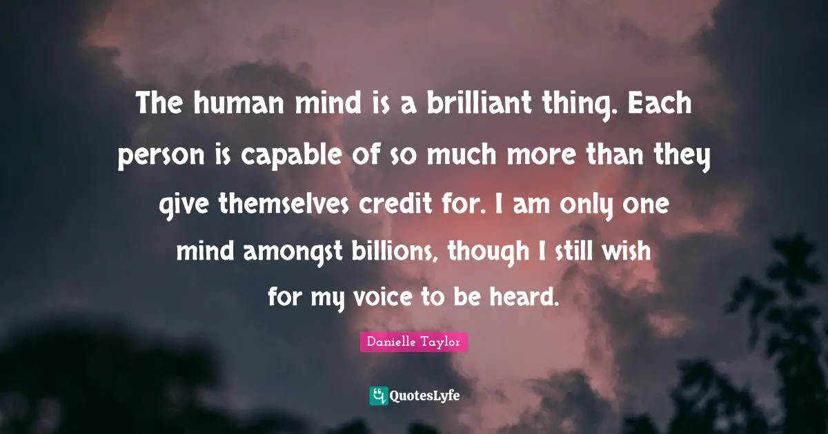 The human mind is a brilliant thing. Each person is capable of so much more than they give themselves credit for. I am only one mind amongst billions, though I still wish for my voice to be heard.