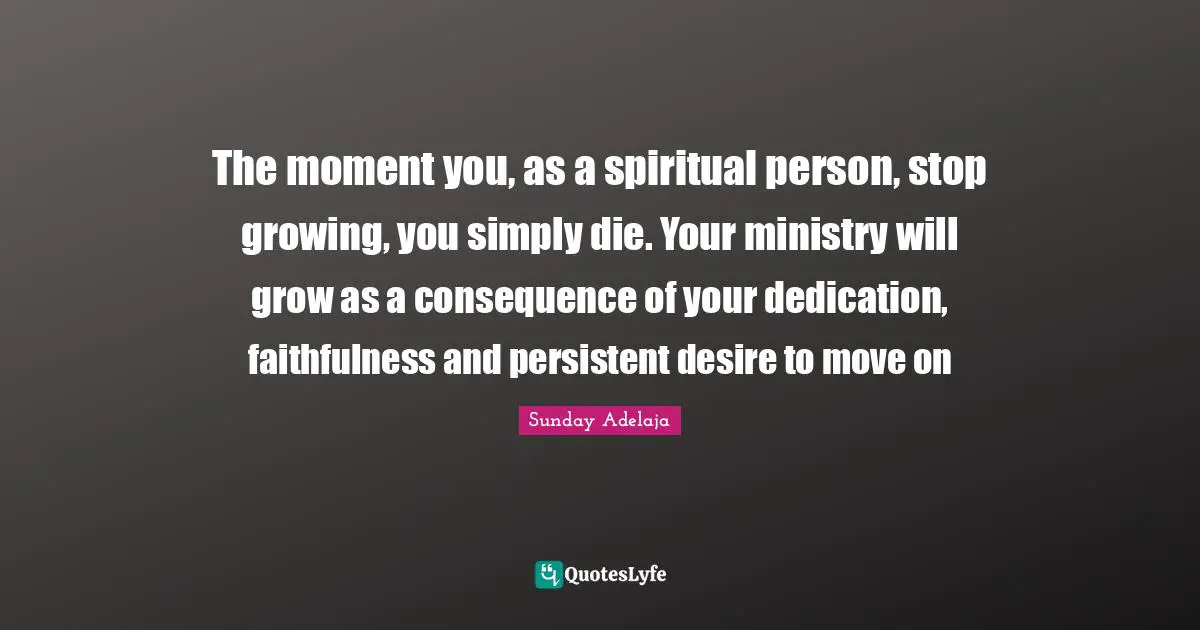 The moment you, as a spiritual person, stop growing, you simply die. Your ministry will grow as a consequence of your dedication, faithfulness and persistent desire to move on