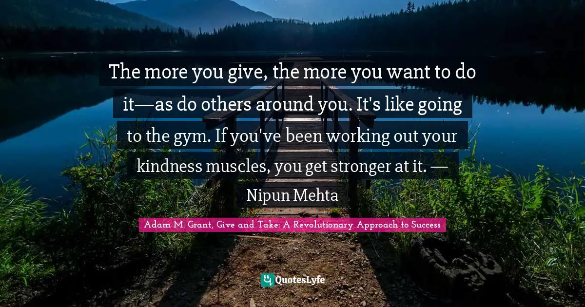 The more you give, the more you want to do it—as do others around you. It's like going to the gym. If you've been working out your kindness muscles, you get stronger at it. — Nipun Mehta