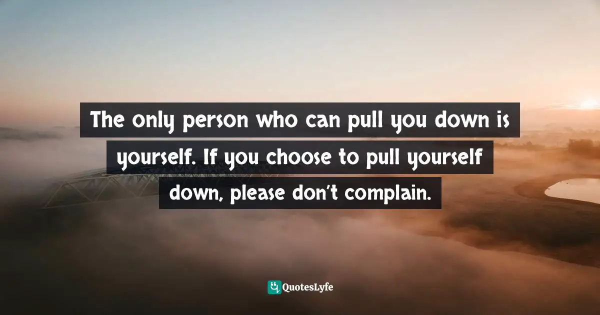 The only person who can pull you down is yourself. If you choose to pull yourself down, please don’t complain.