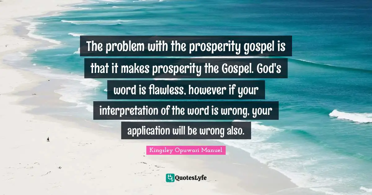 The problem with the prosperity gospel is that it makes prosperity the Gospel. God's word is flawless, however if your interpretation of the word is wrong, your application will be wrong also.