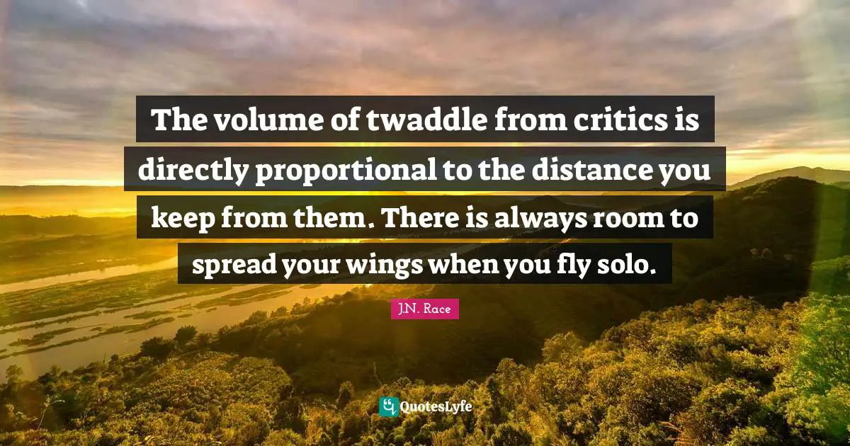 The volume of twaddle from critics is directly proportional to the distance you keep from them. There is always room to spread your wings when you fly solo.