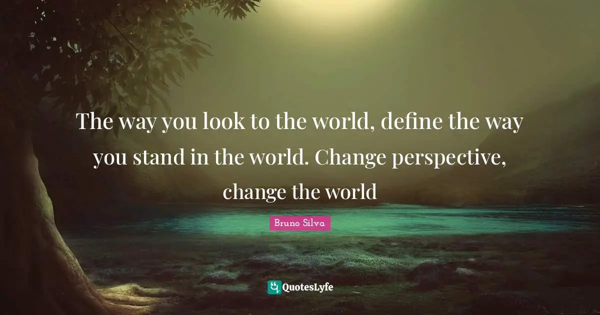 The way you look to the world, define the way you stand in the world. Change perspective, change the world
