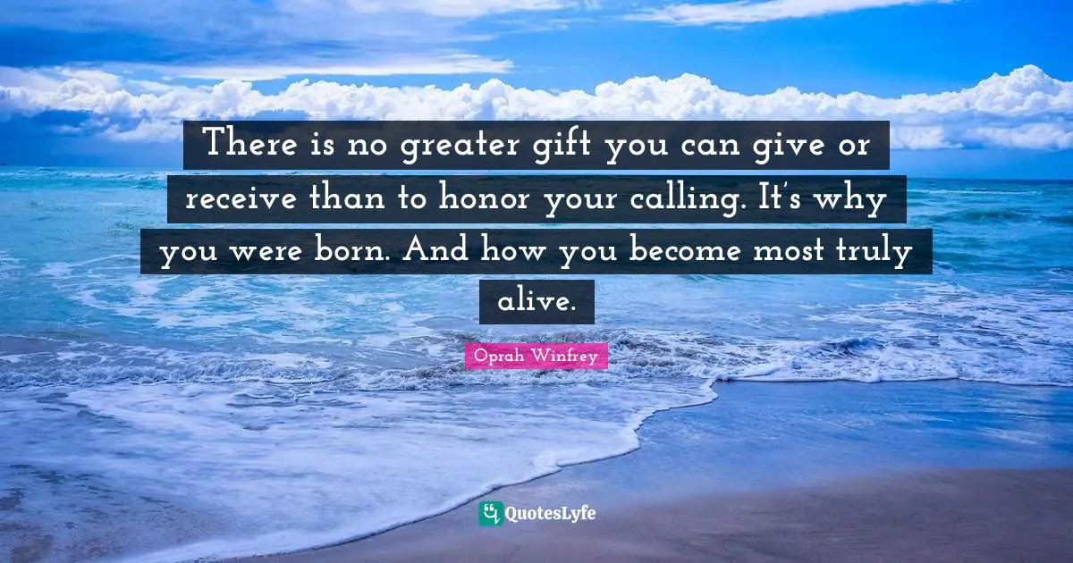 There is no greater gift you can give or receive than to honor your calling. It’s why you were born. And how you become most truly alive.