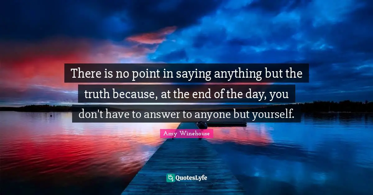 There is no point in saying anything but the truth because, at the end of the day, you don't have to answer to anyone but yourself.