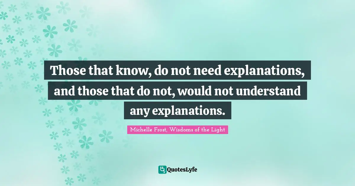 Those that know, do not need explanations, and those that do not, would not understand any explanations.