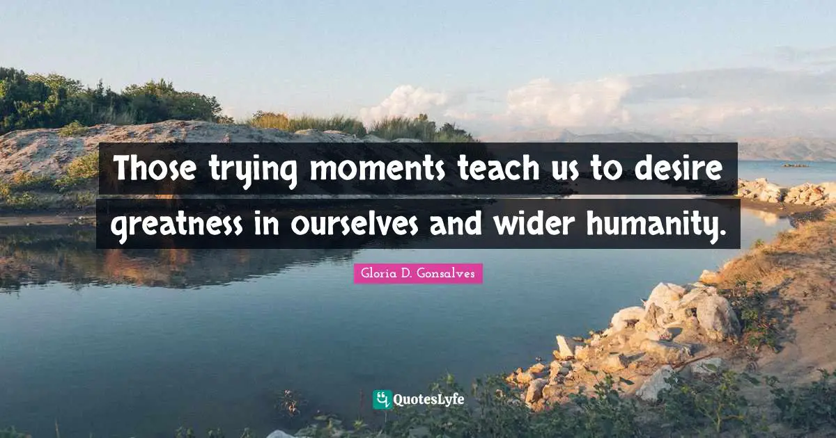 Those trying moments teach us to desire greatness in ourselves and wider humanity.