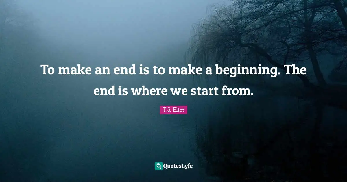 To make an end is to make a beginning. The end is where we start from.