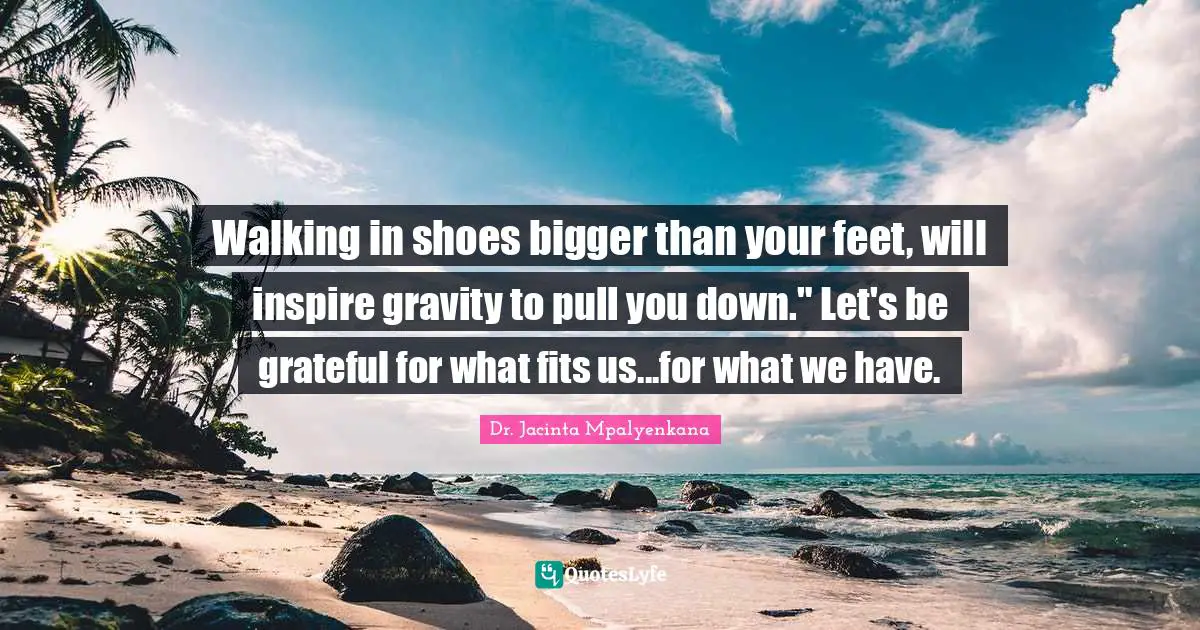Walking in shoes bigger than your feet, will inspire gravity to pull you down." Let's be grateful for what fits us...for what we have.