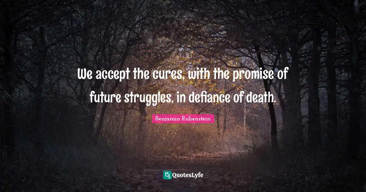We accept the cures, with the promise of future struggles, in defiance of death.