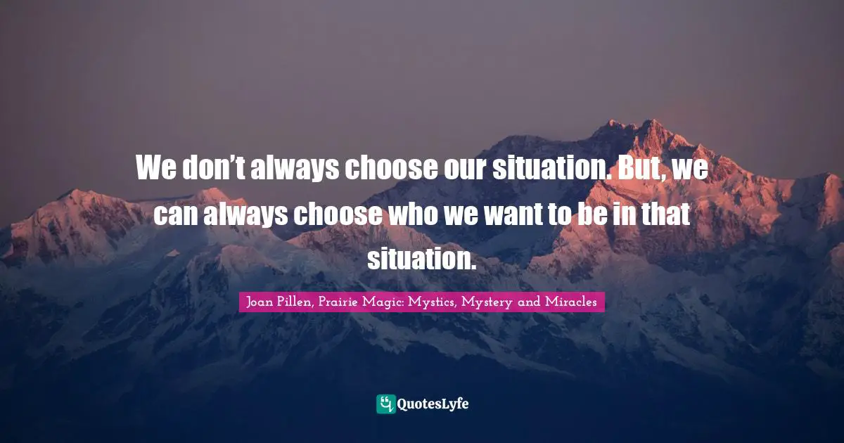We don’t always choose our situation. But, we can always choose who we want to be in that situation.