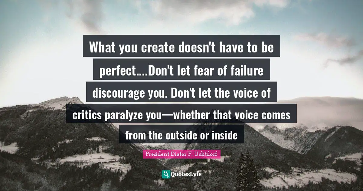 What you create doesn't have to be perfect....Don't let fear of failure discourage you. Don't let the voice of critics paralyze you—whether that voice comes from the outside or inside